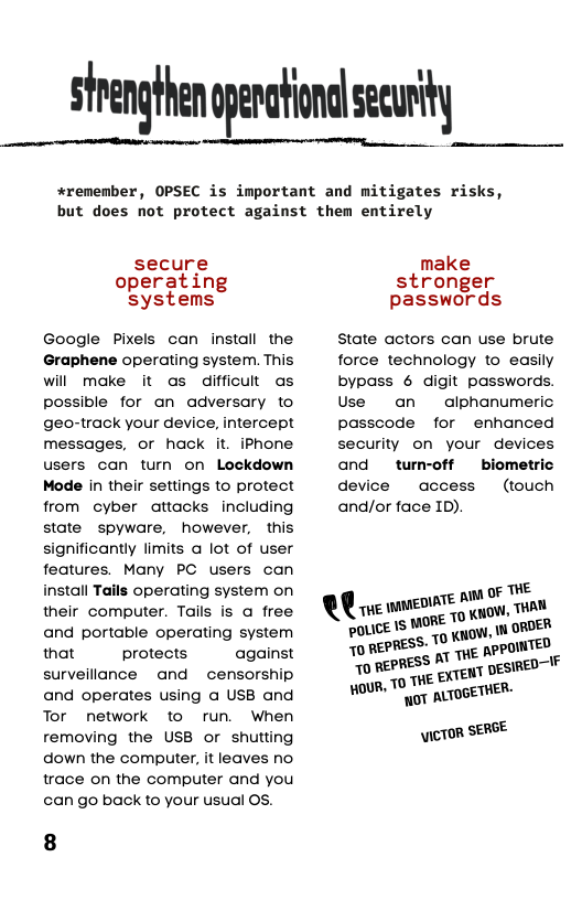 #remenber, OPSEC is important and mitigates risks, but does not protect against them entirely  secure make operating stronger systems passwords Google Pixels can install the  State actors can use brute Graphene operating system. This  force technology to easily will make it as difficut as  bypass 6 digit passwords. possible for an adversary to  Use an  alphanumeric geo-track your device, intercept  passcode for enhanced messages, or hack it. iPhone  security on your devices users can turn on Lockdown  and  tum-off  biometric Mode in their settings to protect  device  access  (touch from cyber attacks including  and/or face ID).  state spyware, however, this significantly limits a lot of user features. Many PC users can  install Tails operating system on oF THE their computer. Tails is a free ‘!wz\wﬂf““‘gﬁ::tw,mm and portable operating system pOLICE ISMOTEL vy ROE! that protects against 70 REPRES’ - n\wnmﬁ“‘ surveillance and  censorship A ":‘“E ‘EXTENT DESIRED and operates using a USB and HOUR, T 0T ALTOGETHER:  Tor network to run. When removing the USB or shutting \ICTOR SERSE down the computer, it leaves no  trace on the computer and you  can go back to your usual OS. 